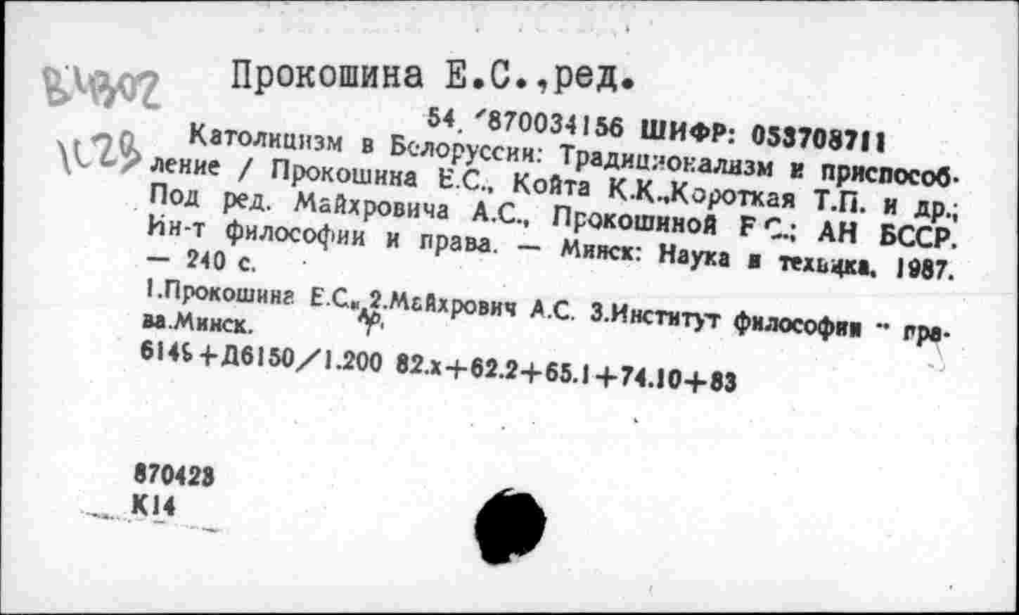 ﻿Прокошина Е.С.,ред.
54/870034156 ШИФР: 058708711
л л Католицизм в Белоруссии: Традиционализм г. приспособ* су ление / Прокошина ЕС., Койта К.К..Короткая Т.П. и др.;
Под ред. Майхровича А.С., Прокошиной Б С.; АН БССР. Ин-т философии и права. — Минск: Наука ■ техвцка, 1087. - 240 с.
I.Прокошина Е С» 2.Майхрович А.С. З.Институт философии •• права .Ми иск.	Л
614$ 4- Д6150/1.200 82.x+62.2+65.1 + 74.10+83
870423 К14